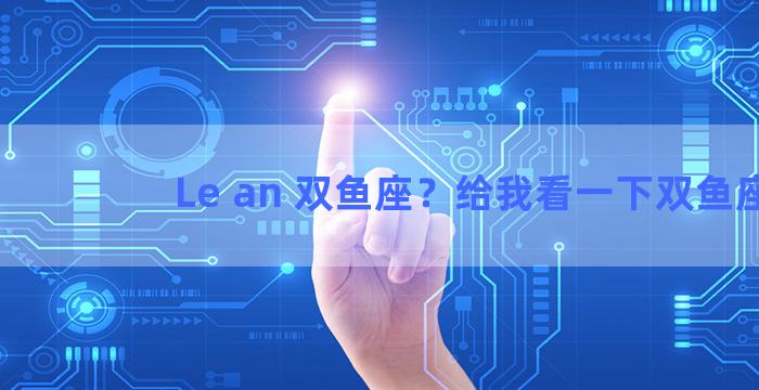 Le an 双鱼座？给我看一下双鱼座